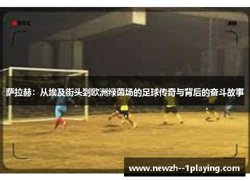 萨拉赫:从埃及街头到欧洲绿茵场的足球传奇与背后的奋斗故事 萨拉赫:从埃及街头到欧洲绿茵场的足球传奇与背后的奋斗故事