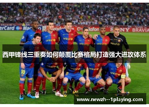 西甲锋线三重奏如何颠覆比赛格局打造强大进攻体系