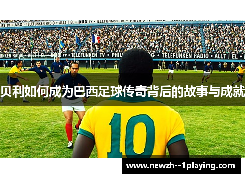 贝利如何成为巴西足球传奇背后的故事与成就