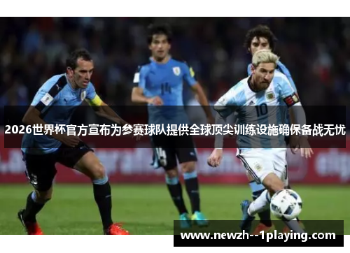 2026世界杯官方宣布为参赛球队提供全球顶尖训练设施确保备战无忧