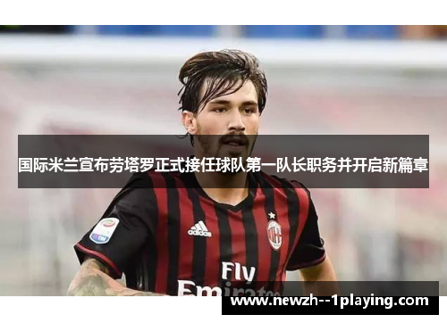 国际米兰宣布劳塔罗正式接任球队第一队长职务并开启新篇章